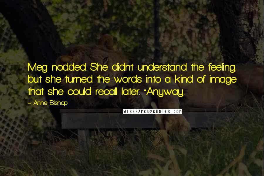 Anne Bishop Quotes: Meg nodded. She didn't understand the feeling, but she turned the words into a kind of image that she could recall later. "Anyway,