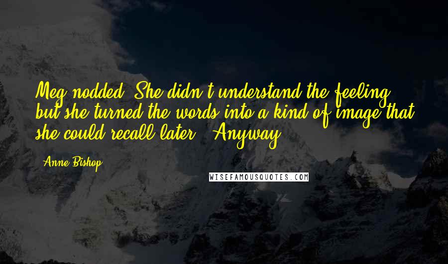 Anne Bishop Quotes: Meg nodded. She didn't understand the feeling, but she turned the words into a kind of image that she could recall later. "Anyway,