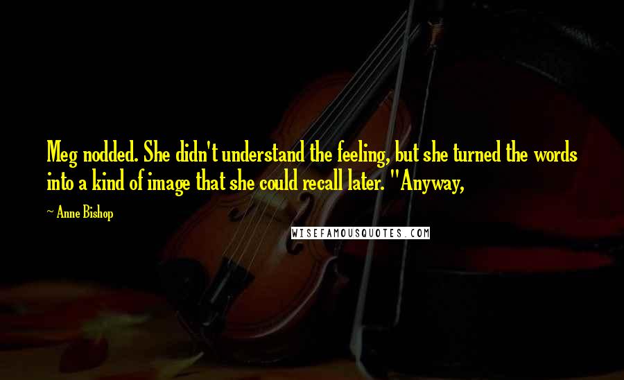 Anne Bishop Quotes: Meg nodded. She didn't understand the feeling, but she turned the words into a kind of image that she could recall later. "Anyway,