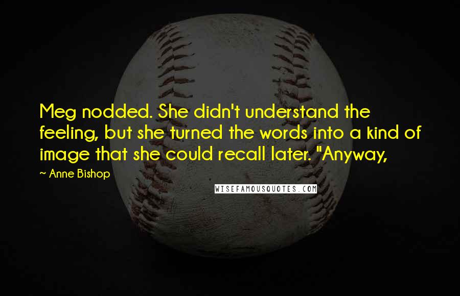 Anne Bishop Quotes: Meg nodded. She didn't understand the feeling, but she turned the words into a kind of image that she could recall later. "Anyway,