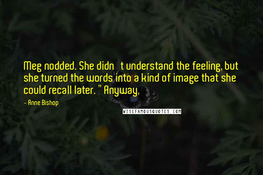 Anne Bishop Quotes: Meg nodded. She didn't understand the feeling, but she turned the words into a kind of image that she could recall later. "Anyway,