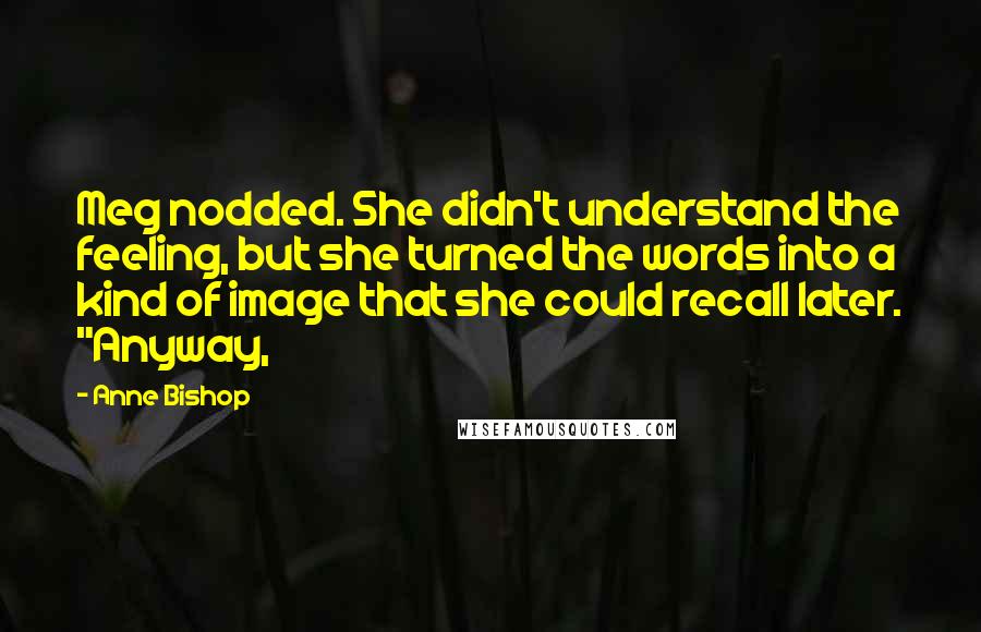 Anne Bishop Quotes: Meg nodded. She didn't understand the feeling, but she turned the words into a kind of image that she could recall later. "Anyway,