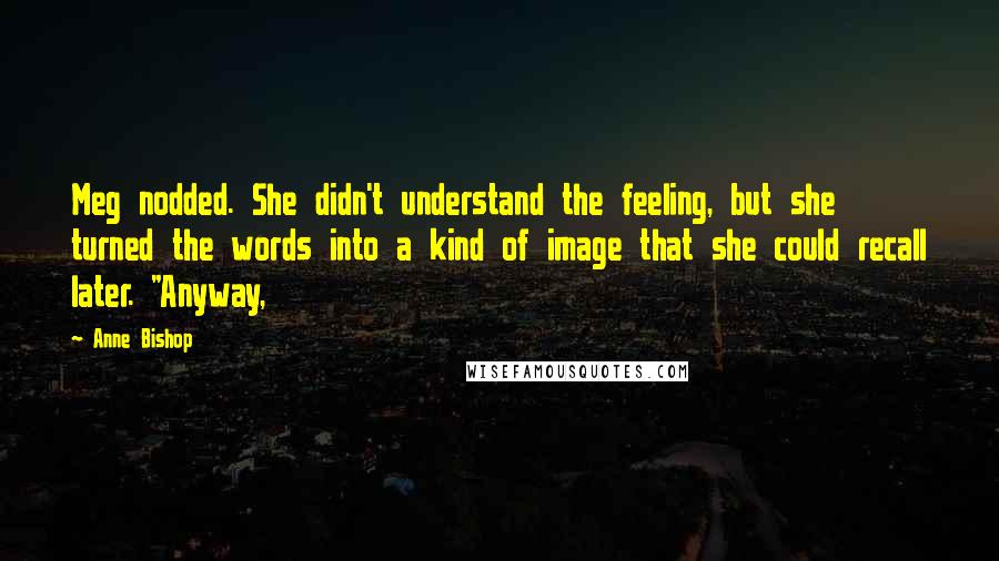 Anne Bishop Quotes: Meg nodded. She didn't understand the feeling, but she turned the words into a kind of image that she could recall later. "Anyway,