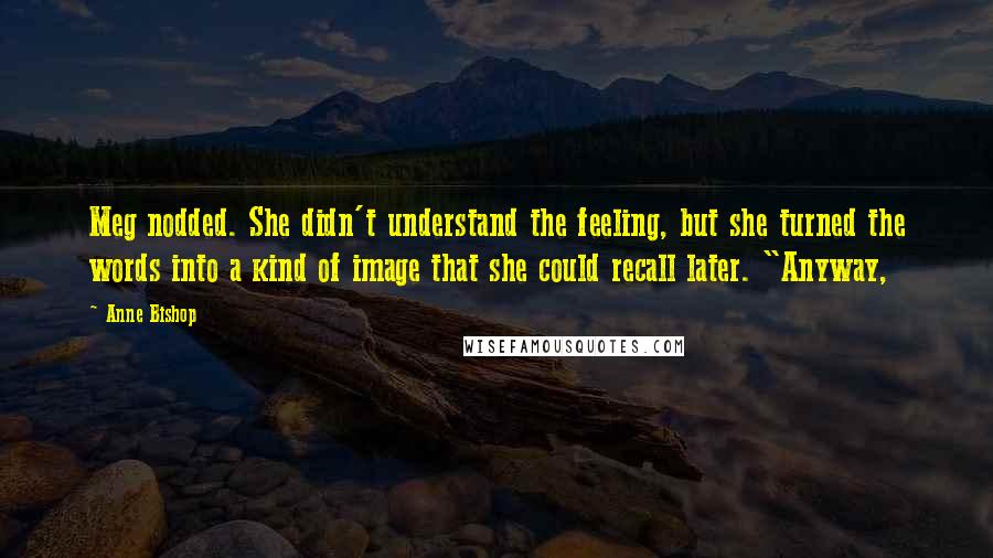 Anne Bishop Quotes: Meg nodded. She didn't understand the feeling, but she turned the words into a kind of image that she could recall later. "Anyway,