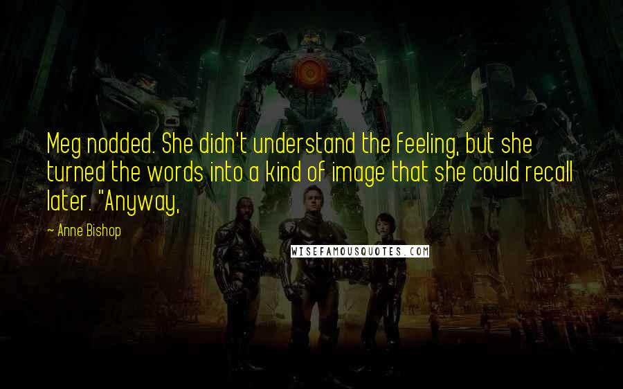 Anne Bishop Quotes: Meg nodded. She didn't understand the feeling, but she turned the words into a kind of image that she could recall later. "Anyway,