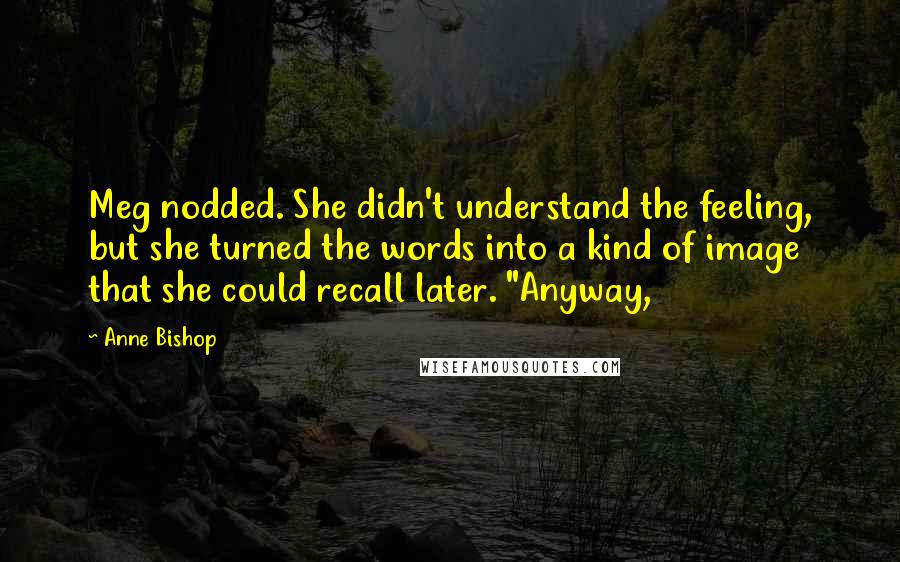 Anne Bishop Quotes: Meg nodded. She didn't understand the feeling, but she turned the words into a kind of image that she could recall later. "Anyway,