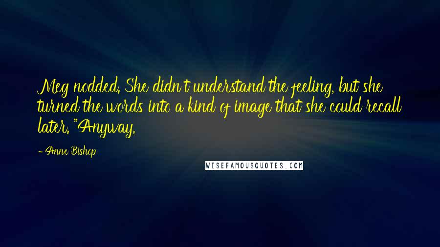 Anne Bishop Quotes: Meg nodded. She didn't understand the feeling, but she turned the words into a kind of image that she could recall later. "Anyway,