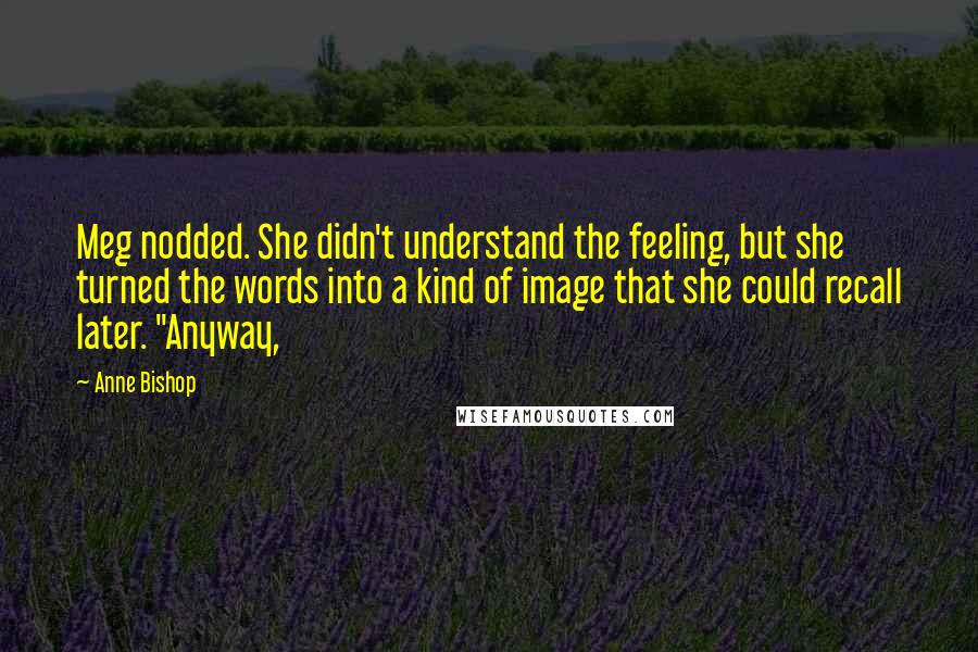 Anne Bishop Quotes: Meg nodded. She didn't understand the feeling, but she turned the words into a kind of image that she could recall later. "Anyway,