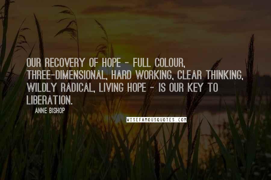 Anne Bishop Quotes: Our recovery of hope - full colour, three-dimensional, hard working, clear thinking, wildly radical, living hope - is our key to liberation.
