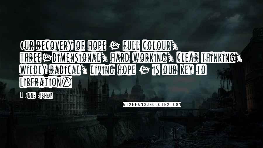 Anne Bishop Quotes: Our recovery of hope - full colour, three-dimensional, hard working, clear thinking, wildly radical, living hope - is our key to liberation.