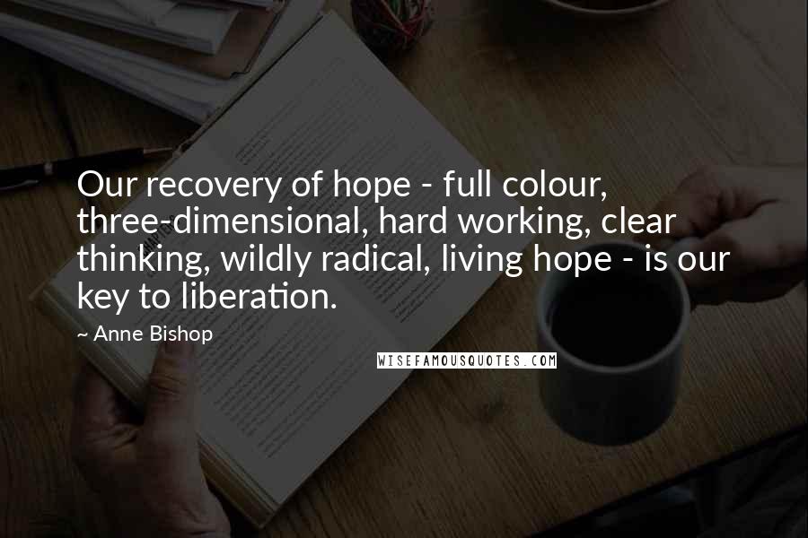 Anne Bishop Quotes: Our recovery of hope - full colour, three-dimensional, hard working, clear thinking, wildly radical, living hope - is our key to liberation.