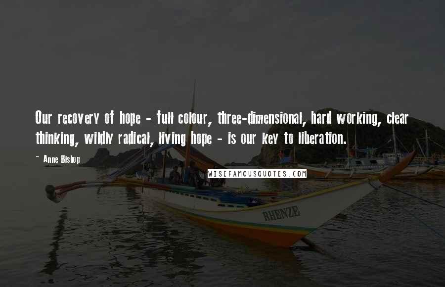 Anne Bishop Quotes: Our recovery of hope - full colour, three-dimensional, hard working, clear thinking, wildly radical, living hope - is our key to liberation.