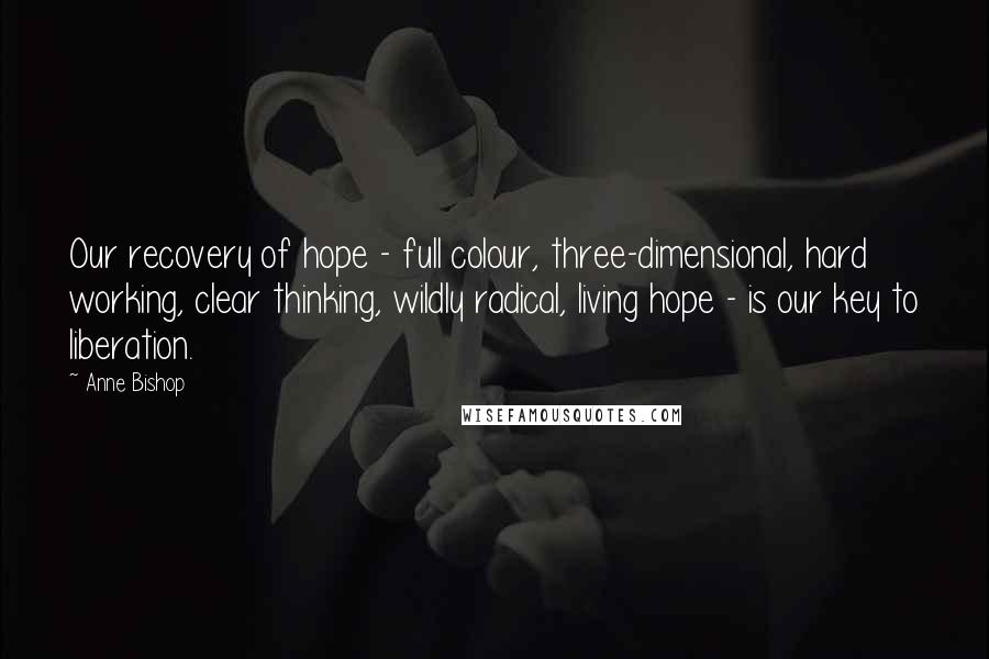 Anne Bishop Quotes: Our recovery of hope - full colour, three-dimensional, hard working, clear thinking, wildly radical, living hope - is our key to liberation.