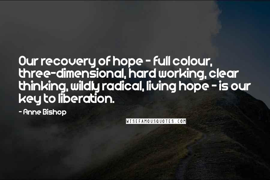 Anne Bishop Quotes: Our recovery of hope - full colour, three-dimensional, hard working, clear thinking, wildly radical, living hope - is our key to liberation.