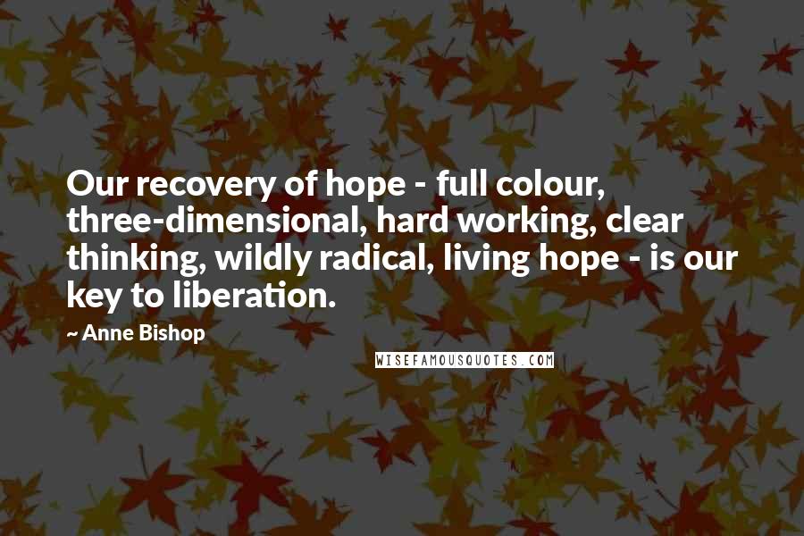 Anne Bishop Quotes: Our recovery of hope - full colour, three-dimensional, hard working, clear thinking, wildly radical, living hope - is our key to liberation.