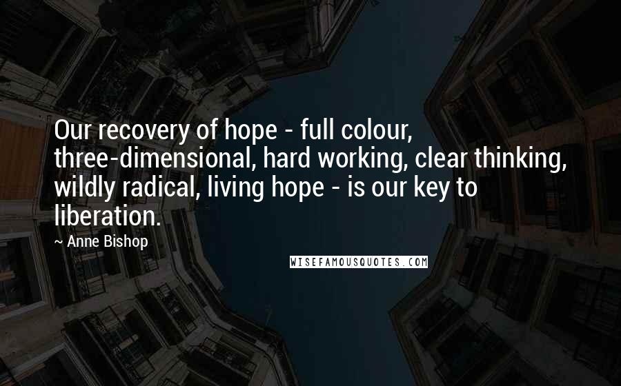 Anne Bishop Quotes: Our recovery of hope - full colour, three-dimensional, hard working, clear thinking, wildly radical, living hope - is our key to liberation.