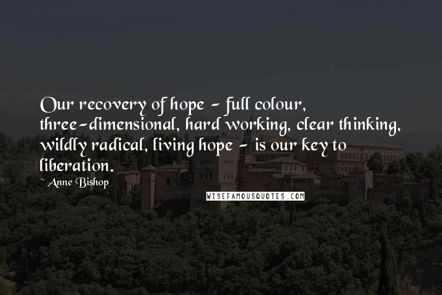 Anne Bishop Quotes: Our recovery of hope - full colour, three-dimensional, hard working, clear thinking, wildly radical, living hope - is our key to liberation.