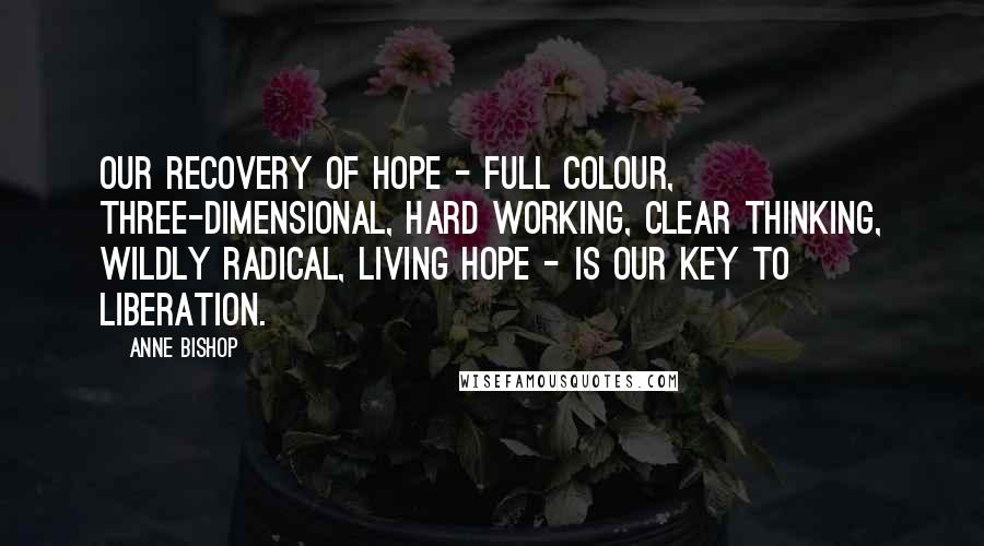 Anne Bishop Quotes: Our recovery of hope - full colour, three-dimensional, hard working, clear thinking, wildly radical, living hope - is our key to liberation.