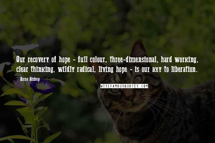 Anne Bishop Quotes: Our recovery of hope - full colour, three-dimensional, hard working, clear thinking, wildly radical, living hope - is our key to liberation.