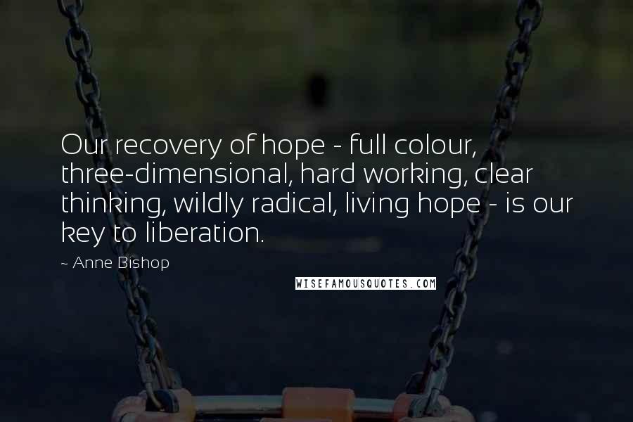 Anne Bishop Quotes: Our recovery of hope - full colour, three-dimensional, hard working, clear thinking, wildly radical, living hope - is our key to liberation.