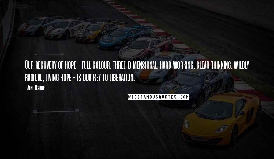 Anne Bishop Quotes: Our recovery of hope - full colour, three-dimensional, hard working, clear thinking, wildly radical, living hope - is our key to liberation.