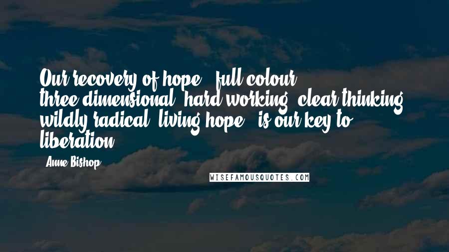 Anne Bishop Quotes: Our recovery of hope - full colour, three-dimensional, hard working, clear thinking, wildly radical, living hope - is our key to liberation.