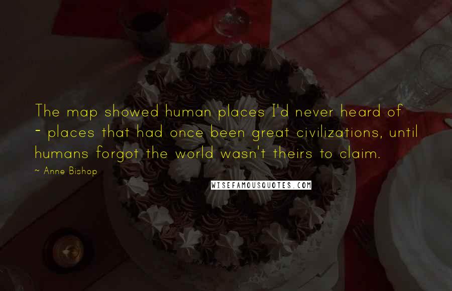 Anne Bishop Quotes: The map showed human places I'd never heard of - places that had once been great civilizations, until humans forgot the world wasn't theirs to claim.