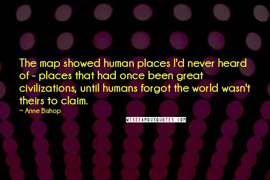 Anne Bishop Quotes: The map showed human places I'd never heard of - places that had once been great civilizations, until humans forgot the world wasn't theirs to claim.