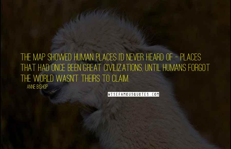 Anne Bishop Quotes: The map showed human places I'd never heard of - places that had once been great civilizations, until humans forgot the world wasn't theirs to claim.