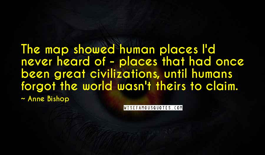 Anne Bishop Quotes: The map showed human places I'd never heard of - places that had once been great civilizations, until humans forgot the world wasn't theirs to claim.