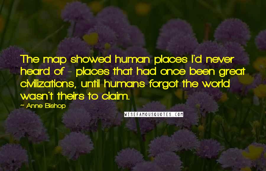 Anne Bishop Quotes: The map showed human places I'd never heard of - places that had once been great civilizations, until humans forgot the world wasn't theirs to claim.