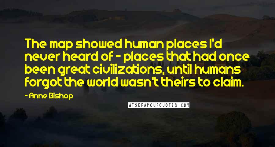 Anne Bishop Quotes: The map showed human places I'd never heard of - places that had once been great civilizations, until humans forgot the world wasn't theirs to claim.