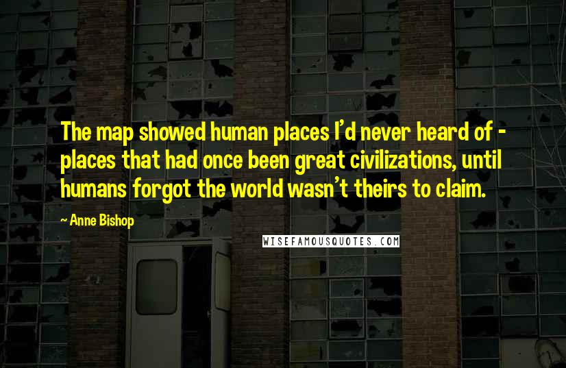 Anne Bishop Quotes: The map showed human places I'd never heard of - places that had once been great civilizations, until humans forgot the world wasn't theirs to claim.