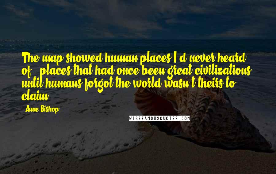 Anne Bishop Quotes: The map showed human places I'd never heard of - places that had once been great civilizations, until humans forgot the world wasn't theirs to claim.