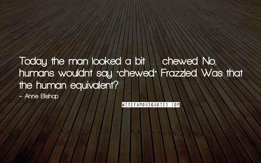 Anne Bishop Quotes: Today the man looked a bit . . . chewed. No, humans wouldn't say "chewed." Frazzled. Was that the human equivalent?