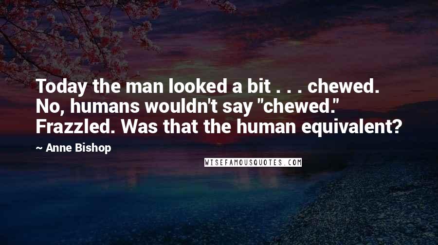 Anne Bishop Quotes: Today the man looked a bit . . . chewed. No, humans wouldn't say "chewed." Frazzled. Was that the human equivalent?