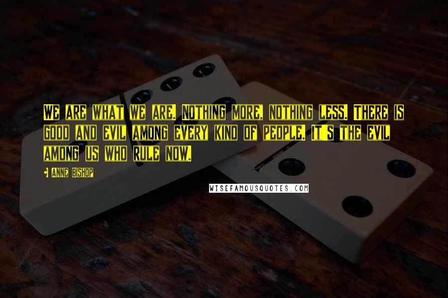 Anne Bishop Quotes: We are what we are. Nothing more, nothing less. There is good and evil among every kind of people. It's the evil among us who rule now.