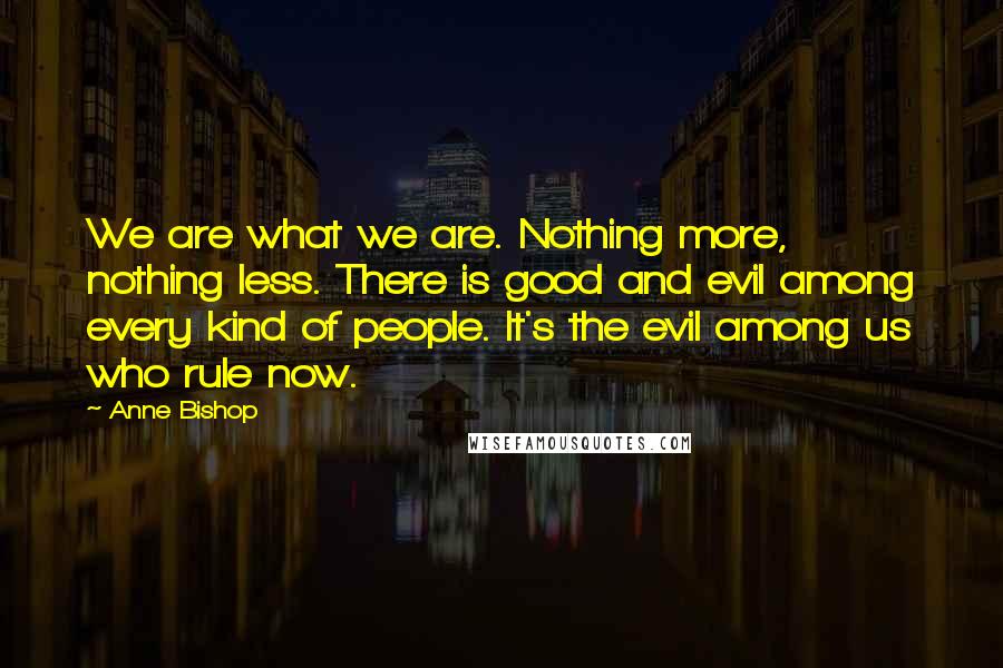 Anne Bishop Quotes: We are what we are. Nothing more, nothing less. There is good and evil among every kind of people. It's the evil among us who rule now.