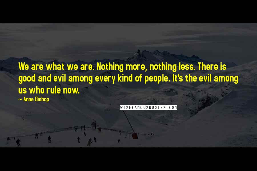 Anne Bishop Quotes: We are what we are. Nothing more, nothing less. There is good and evil among every kind of people. It's the evil among us who rule now.