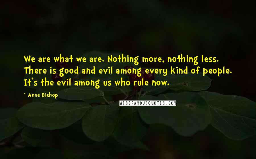 Anne Bishop Quotes: We are what we are. Nothing more, nothing less. There is good and evil among every kind of people. It's the evil among us who rule now.