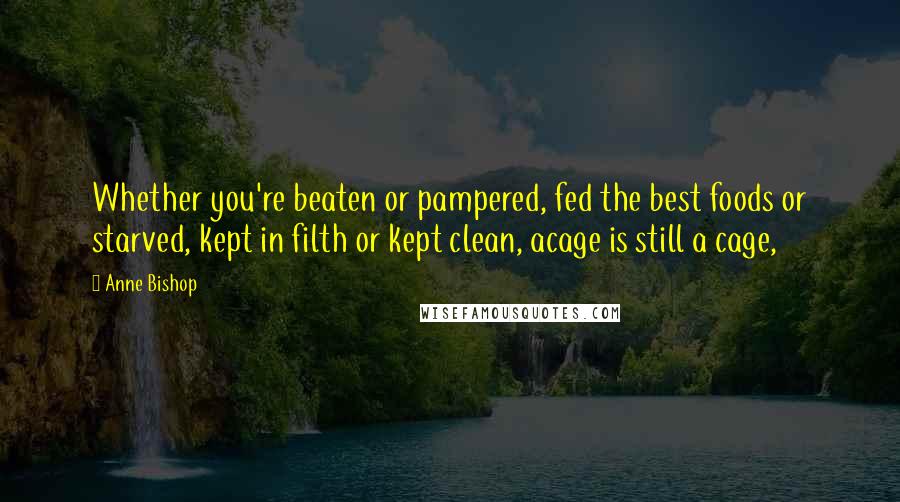 Anne Bishop Quotes: Whether you're beaten or pampered, fed the best foods or starved, kept in filth or kept clean, acage is still a cage,