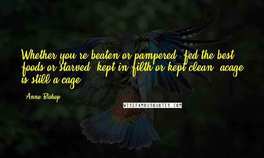 Anne Bishop Quotes: Whether you're beaten or pampered, fed the best foods or starved, kept in filth or kept clean, acage is still a cage,