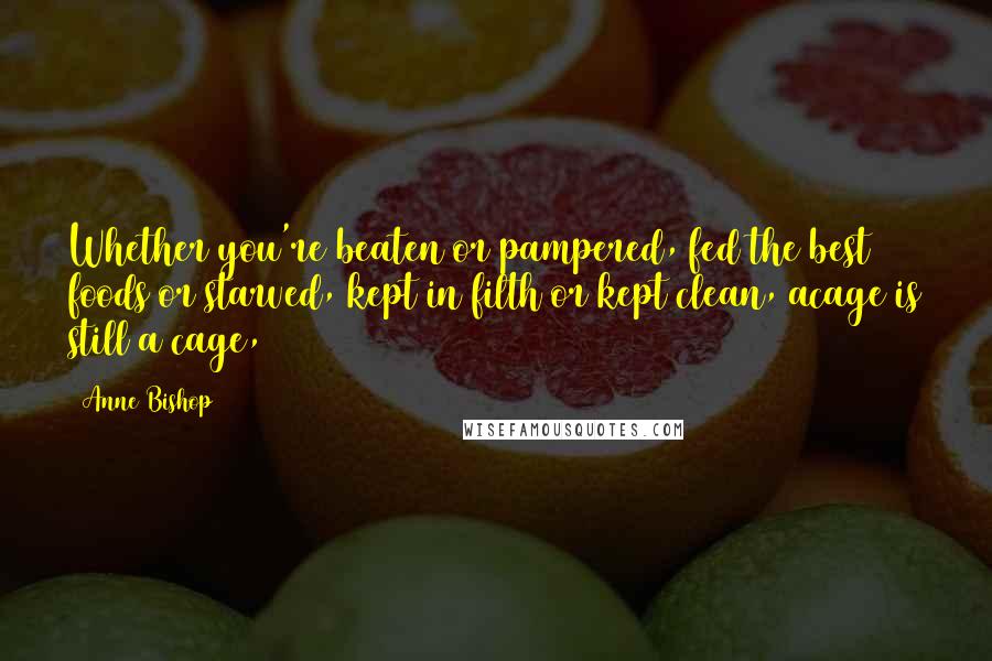 Anne Bishop Quotes: Whether you're beaten or pampered, fed the best foods or starved, kept in filth or kept clean, acage is still a cage,