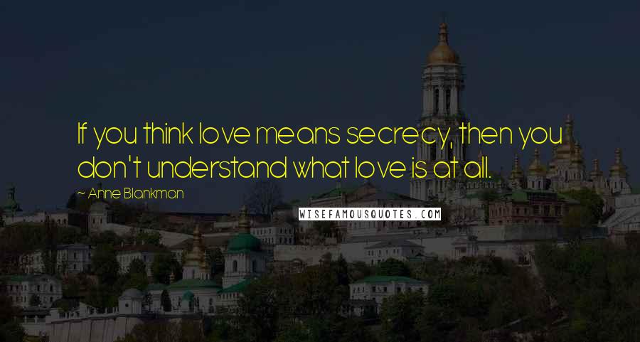 Anne Blankman Quotes: If you think love means secrecy, then you don't understand what love is at all.