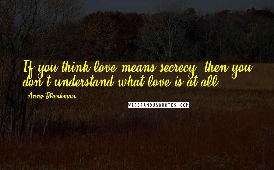 Anne Blankman Quotes: If you think love means secrecy, then you don't understand what love is at all.