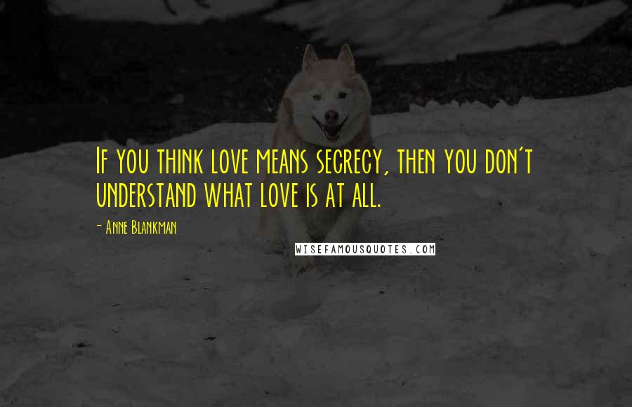 Anne Blankman Quotes: If you think love means secrecy, then you don't understand what love is at all.