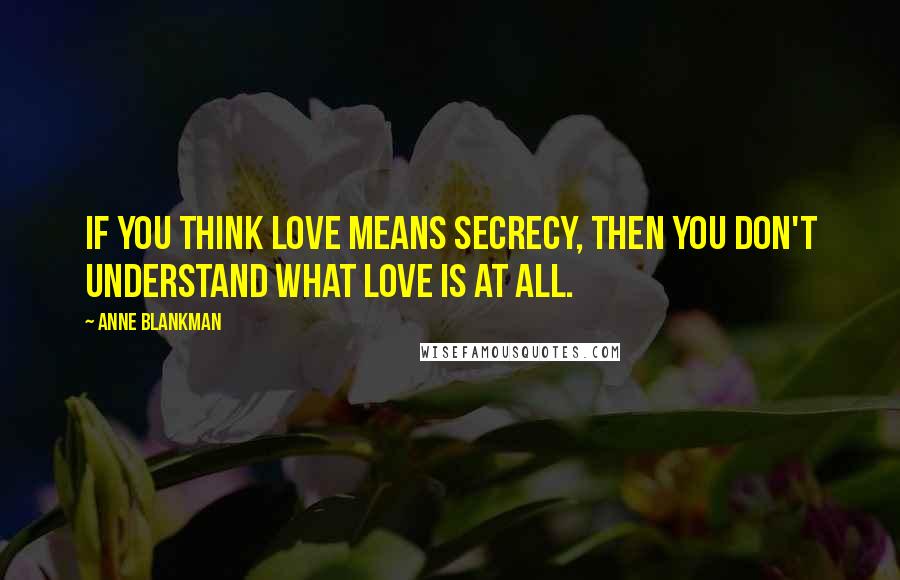 Anne Blankman Quotes: If you think love means secrecy, then you don't understand what love is at all.