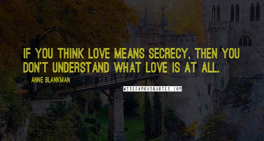 Anne Blankman Quotes: If you think love means secrecy, then you don't understand what love is at all.