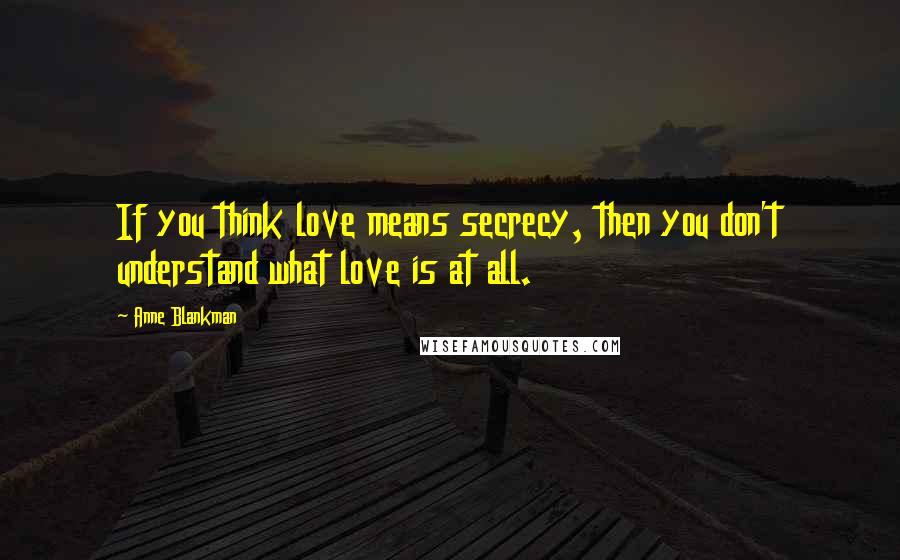 Anne Blankman Quotes: If you think love means secrecy, then you don't understand what love is at all.