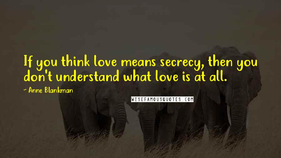 Anne Blankman Quotes: If you think love means secrecy, then you don't understand what love is at all.